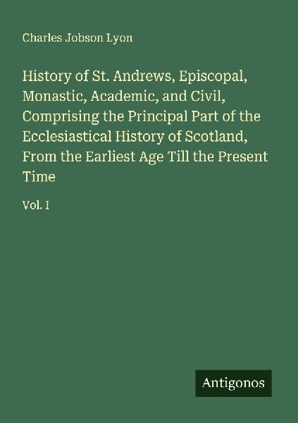History of St. Andrews, Episcopal, Monastic, Academic, and Civil, Comprising the Principal Part of the Ecclesiastical History of Scotland, From the Earliest Age Till the Present Time: Vol. I