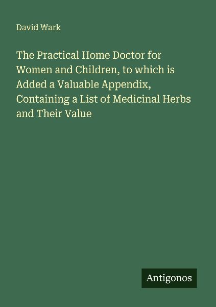 The Practical Home Doctor for Women and Children, to which is Added a Valuable Appendix, Containing a List of Medicinal Herbs and Their Value