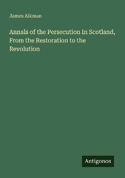 Annals of the Persecution In Scotland, From the Restoration to the Revolution