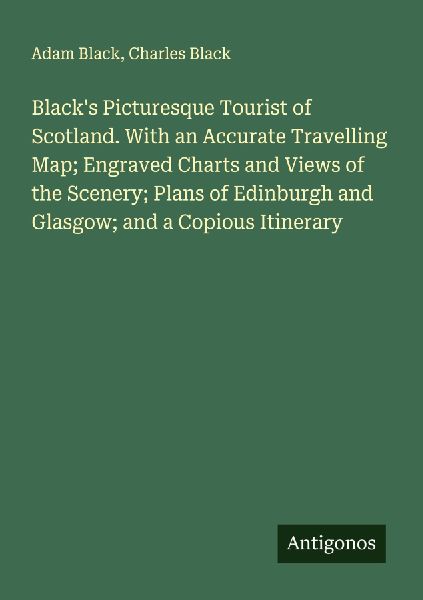 Blacks Picturesque Tourist of Scotland. With an Accurate Travelling Map; Engraved Charts and Views of the Scenery; Plans of Edinburgh and Glasgow; and a Copious Itinerary