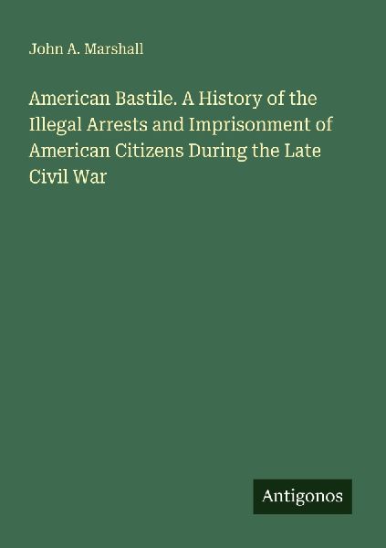 American Bastile. A History of the Illegal Arrests and Imprisonment of American Citizens During the Late Civil War