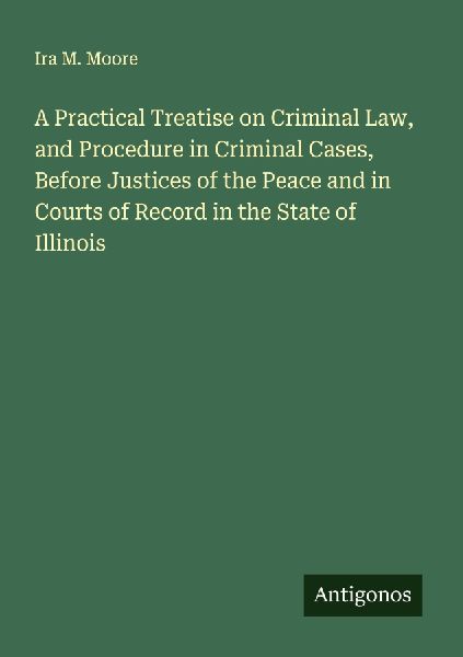 A Practical Treatise on Criminal Law, and Procedure in Criminal Cases, Before Justices of the Peace and in Courts of Record in the State of Illinois