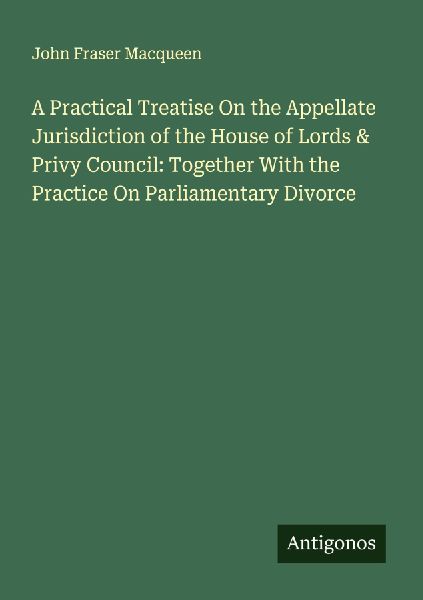 A Practical Treatise On the Appellate Jurisdiction of the House of Lords & Privy Council: Together With the Practice On Parliamentary Divorce