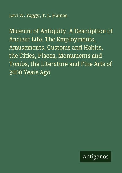 Museum of Antiquity. A Description of Ancient Life. The Employments, Amusements, Customs and Habits, the Cities, Places, Monuments and Tombs, the Literature and Fine Arts of 3000 Years Ago