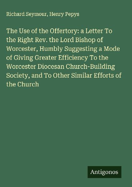 The Use of the Offertory: a Letter To the Right Rev. the Lord Bishop of Worcester, Humbly Suggesting a Mode of Giving Greater Efficiency To the Worcester Diocesan Church-Building Society, and To Other Similar Efforts of the Church