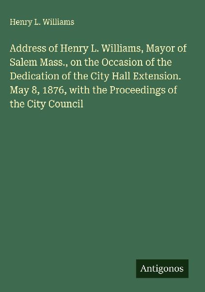 Address of Henry L. Williams, Mayor of Salem Mass., on the Occasion of the Dedication of the City Hall Extension. May 8, 1876, with the Proceedings of the City Council