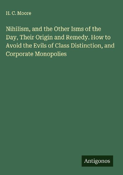 Nihilism, and the Other Isms of the Day, Their Origin and Remedy. How to Avoid the Evils of Class Distinction, and Corporate Monopolies