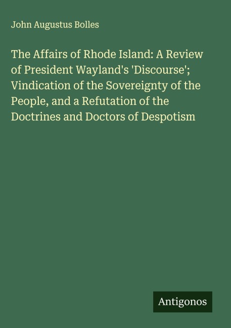 The Affairs of Rhode Island: A Review of President Waylands Discourse; Vindication of the Sovereignty of the People, and a Refutation of the Doctrines and Doctors of Despotism