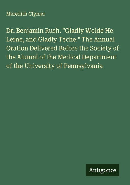 Dr. Benjamin Rush. Gladly Wolde He Lerne, and Gladly Teche. The Annual Oration Delivered Before the Society of the Alumni of the Medical Department of the University of Pennsylvania