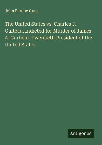 The United States vs. Charles J. Guiteau, Indicted for Murder of James A. Garfield, Twentieth President of the United States