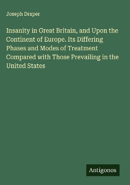Insanity in Great Britain, and Upon the Continent of Europe. Its Differing Phases and Modes of Treatment Compared with Those Prevailing in the United States