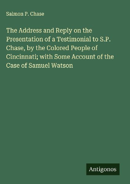 The Address and Reply on the Presentation of a Testimonial to S.P. Chase, by the Colored People of Cincinnati; with Some Account of the Case of Samuel Watson