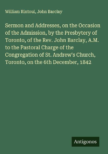 Sermon and Addresses, on the Occasion of the Admission, by the Presbytery of Toronto, of the Rev. John Barclay, A.M. to the Pastoral Charge of the Congregation of St. Andrews Church, Toronto, on the 6th December, 1842
