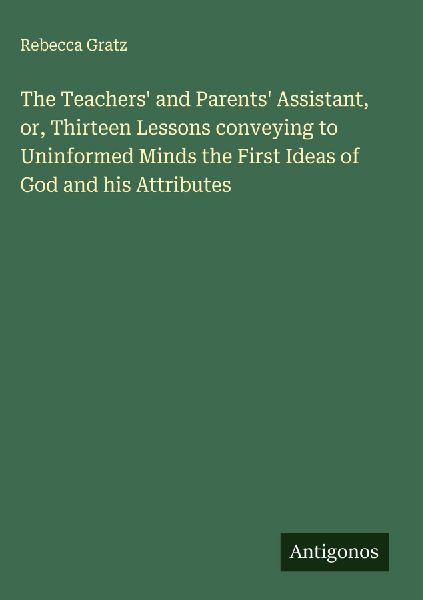 The Teachers and Parents Assistant, or, Thirteen Lessons conveying to Uninformed Minds the First Ideas of God and his Attributes