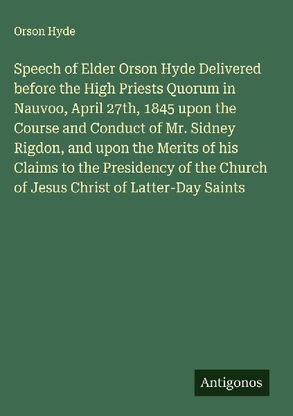 Speech of Elder Orson Hyde Delivered before the High Priests Quorum in Nauvoo, April 27th, 1845 upon the Course and Conduct of Mr. Sidney Rigdon, and upon the Merits of his Claims to the Presidency of the Church of Jesus Christ of Latter-Day Saints
