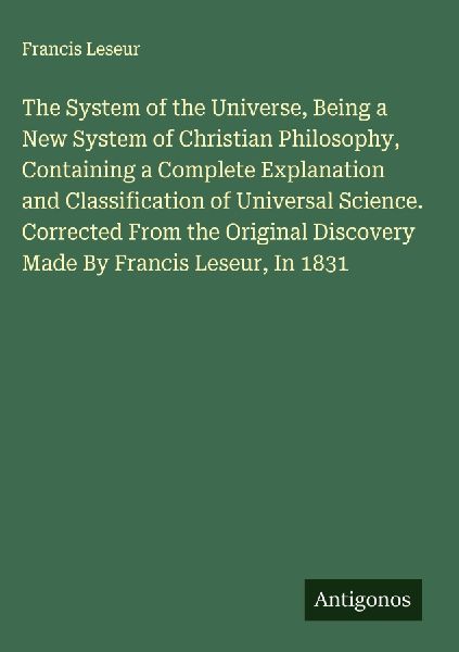 The System of the Universe, Being a New System of Christian Philosophy, Containing a Complete Explanation and Classification of Universal Science. Corrected From the Original Discovery Made By Francis Leseur, In 1831