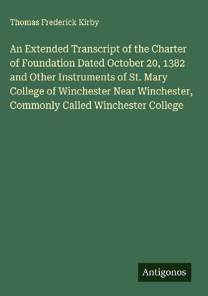 An Extended Transcript of the Charter of Foundation Dated October 20, 1382 and Other Instruments of St. Mary College of Winchester Near Winchester, Commonly Called Winchester College