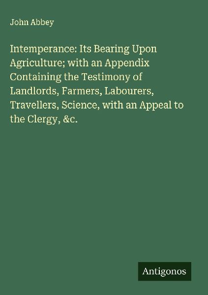 Intemperance: Its Bearing Upon Agriculture; with an Appendix Containing the Testimony of Landlords, Farmers, Labourers, Travellers, Science, with an Appeal to the Clergy, &c.