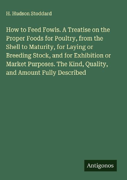 How to Feed Fowls. A Treatise on the Proper Foods for Poultry, from the Shell to Maturity, for Laying or Breeding Stock, and for Exhibition or Market Purposes. The Kind, Quality, and Amount Fully Described
