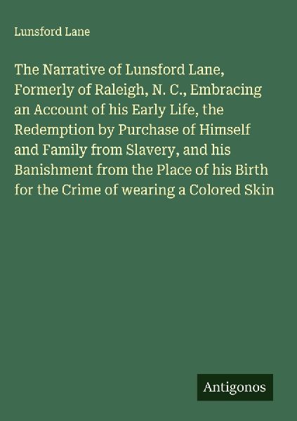 The Narrative of Lunsford Lane, Formerly of Raleigh, N. C., Embracing an Account of his Early Life, the Redemption by Purchase of Himself and Family from Slavery, and his Banishment from the Place of his Birth for the Crime of wearing a Colored Skin