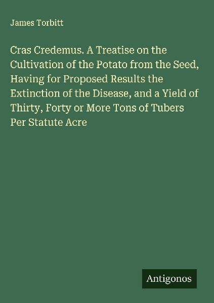 Cras Credemus. A Treatise on the Cultivation of the Potato from the Seed, Having for Proposed Results the Extinction of the Disease, and a Yield of Thirty, Forty or More Tons of Tubers Per Statute Acre