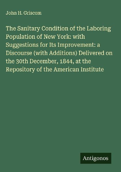 The Sanitary Condition of the Laboring Population of New York: with Suggestions for Its Improvement: a Discourse (with Additions) Delivered on the 30th December, 1844, at the Repository of the American Institute