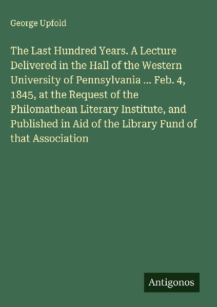 The Last Hundred Years. A Lecture Delivered in the Hall of the Western University of Pennsylvania ... Feb. 4, 1845, at the Request of the Philomathean Literary Institute, and Published in Aid of the Library Fund of that Association