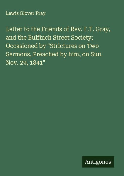 Letter to the Friends of Rev. F.T. Gray, and the Bulfinch Street Society; Occasioned by Strictures on Two Sermons, Preached by him, on Sun. Nov. 29, 1841