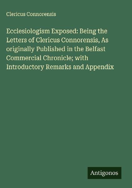 Ecclesiologism Exposed: Being the Letters of Clericus Connorensis, As originally Published in the Belfast Commercial Chronicle; with Introductory Remarks and Appendix
