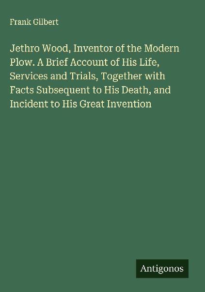 Jethro Wood, Inventor of the Modern Plow. A Brief Account of His Life, Services and Trials, Together with Facts Subsequent to His Death, and Incident to His Great Invention