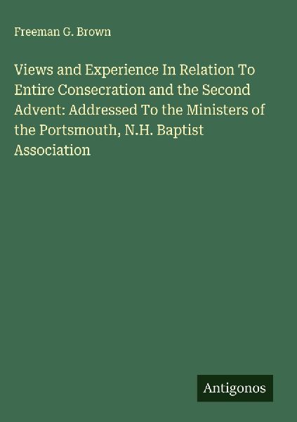 Views and Experience In Relation To Entire Consecration and the Second Advent: Addressed To the Ministers of the Portsmouth, N.H. Baptist Association