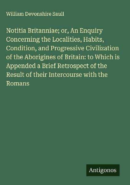 Notitia Britanniae; or, An Enquiry Concerning the Localities, Habits, Condition, and Progressive Civilization of the Aborigines of Britain: to Which is Appended a Brief Retrospect of the Result of their Intercourse with the Romans