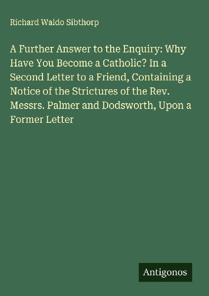 A Further Answer to the Enquiry: Why Have You Become a Catholic? In a Second Letter to a Friend, Containing a Notice of the Strictures of the Rev. Messrs. Palmer and Dodsworth, Upon a Former Letter