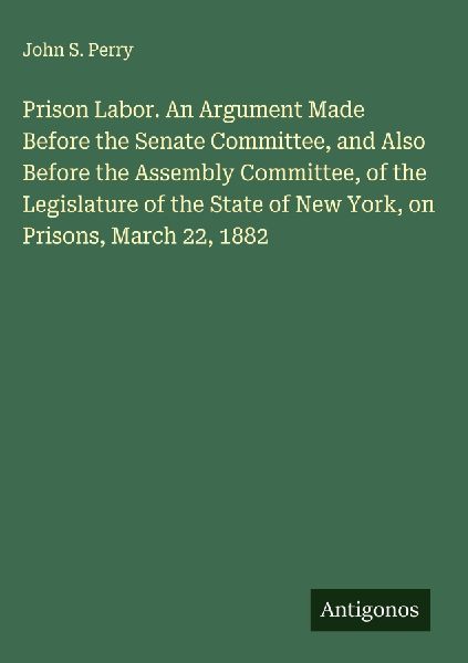 Prison Labor. An Argument Made Before the Senate Committee, and Also Before the Assembly Committee, of the Legislature of the State of New York, on Prisons, March 22, 1882