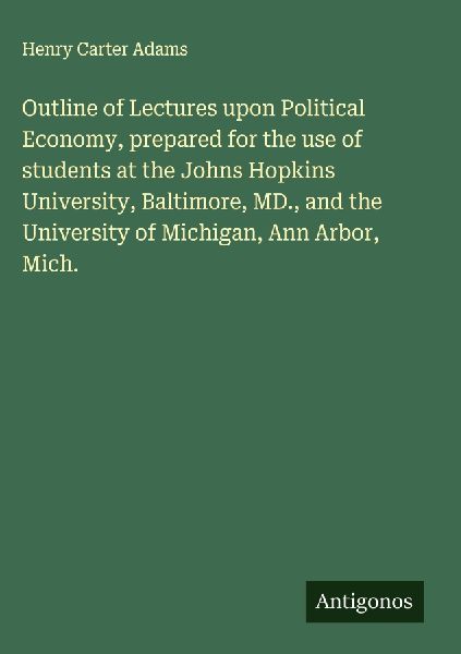Outline of Lectures upon Political Economy, prepared for the use of students at the Johns Hopkins University, Baltimore, MD., and the University of Michigan, Ann Arbor, Mich.