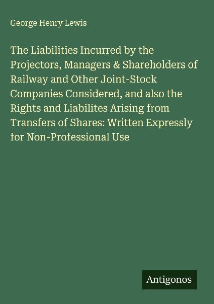 The Liabilities Incurred by the Projectors, Managers & Shareholders of Railway and Other Joint-Stock Companies Considered, and also the Rights and Liabilites Arising from Transfers of Shares: Written Expressly for Non-Professional Use
