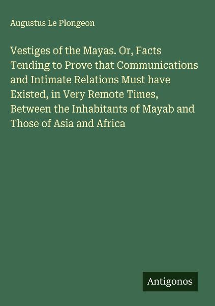 Vestiges of the Mayas. Or, Facts Tending to Prove that Communications and Intimate Relations Must have Existed, in Very Remote Times, Between the Inhabitants of Mayab and Those of Asia and Africa
