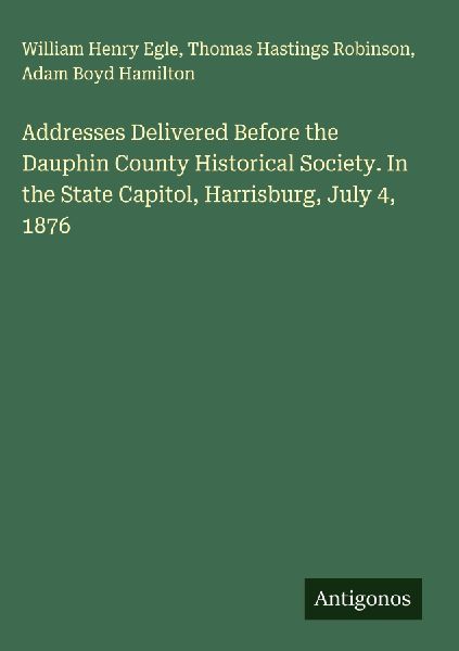 Addresses Delivered Before the Dauphin County Historical Society. In the State Capitol, Harrisburg, July 4, 1876