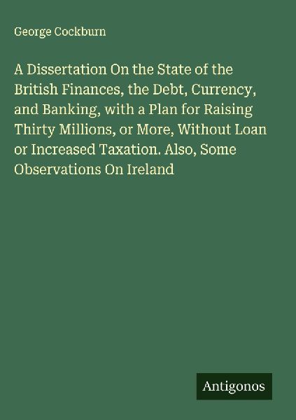 A Dissertation On the State of the British Finances, the Debt, Currency, and Banking, with a Plan for Raising Thirty Millions, or More, Without Loan or Increased Taxation. Also, Some Observations On Ireland
