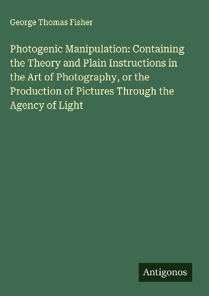 Photogenic Manipulation: Containing the Theory and Plain Instructions in the Art of Photography, or the Production of Pictures Through the Agency of Light