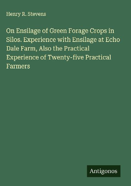 On Ensilage of Green Forage Crops in Silos. Experience with Ensilage at Echo Dale Farm, Also the Practical Experience of Twenty-five Practical Farmers