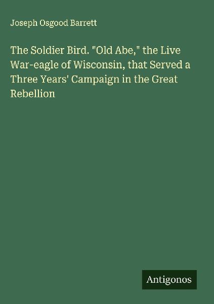 The Soldier Bird. Old Abe, the Live War-eagle of Wisconsin, that Served a Three Years Campaign in the Great Rebellion
