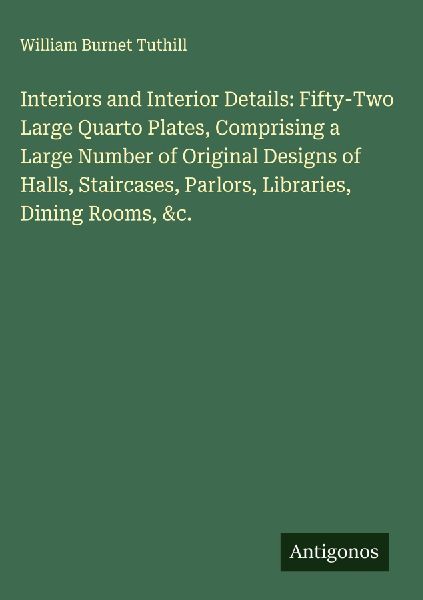 Interiors and Interior Details: Fifty-Two Large Quarto Plates, Comprising a Large Number of Original Designs of Halls, Staircases, Parlors, Libraries, Dining Rooms, &c.