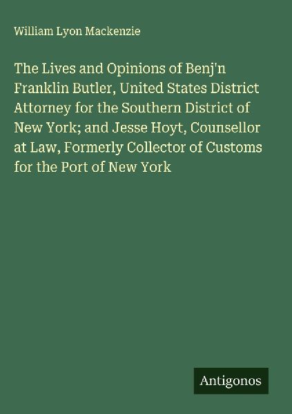 The Lives and Opinions of Benjn Franklin Butler, United States District Attorney for the Southern District of New York; and Jesse Hoyt, Counsellor at Law, Formerly Collector of Customs for the Port of New York