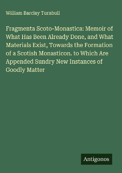 Fragmenta Scoto-Monastica: Memoir of What Has Been Already Done, and What Materials Exist, Towards the Formation of a Scotish Monasticon. to Which Are Appended Sundry New Instances of Goodly Matter