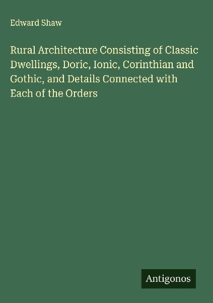 Rural Architecture Consisting of Classic Dwellings, Doric, Ionic, Corinthian and Gothic, and Details Connected with Each of the Orders
