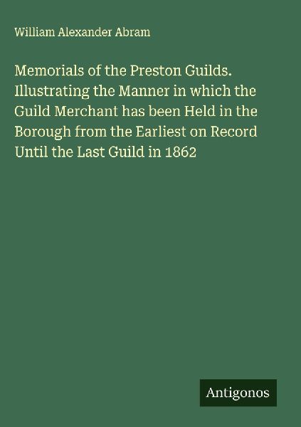 Memorials of the Preston Guilds. Illustrating the Manner in which the Guild Merchant has been Held in the Borough from the Earliest on Record Until the Last Guild in 1862