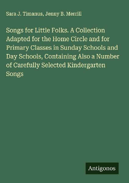 Songs for Little Folks. A Collection Adapted for the Home Circle and for Primary Classes in Sunday Schools and Day Schools, Containing Also a Number of Carefully Selected Kindergarten Songs