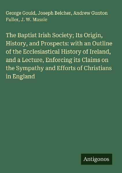 The Baptist Irish Society; Its Origin, History, and Prospects: with an Outline of the Ecclesiastical History of Ireland, and a Lecture, Enforcing its Claims on the Sympathy and Efforts of Christians in England