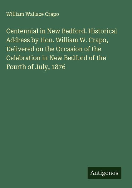 Centennial in New Bedford. Historical Address by Hon. William W. Crapo, Delivered on the Occasion of the Celebration in New Bedford of the Fourth of July, 1876